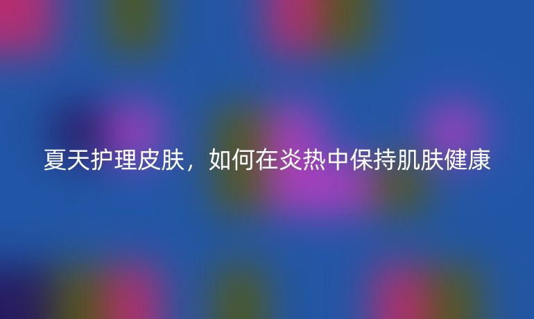 夏天护理皮肤,如何在炎热中保持肌肤健康