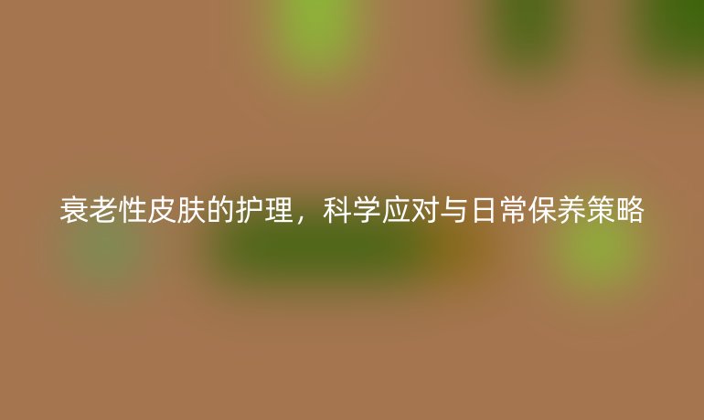 衰老性皮肤的护理,科学应对与日常保养策略
