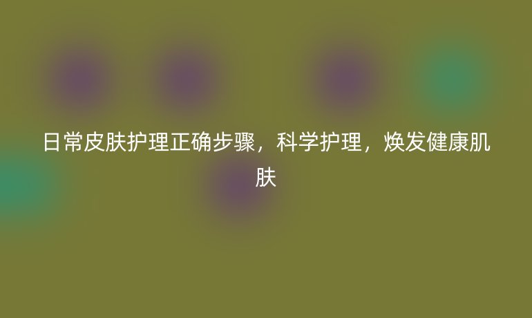日常皮肤护理正确步骤，科学护理，焕发健康肌肤