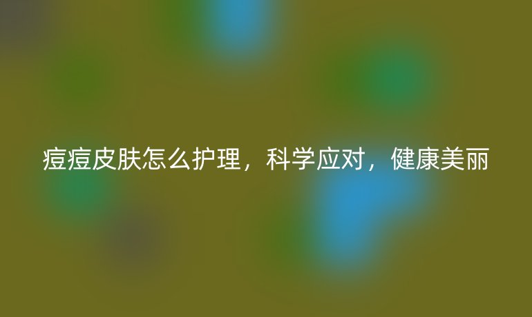 痘痘皮肤怎么护理,科学应对,健康美丽