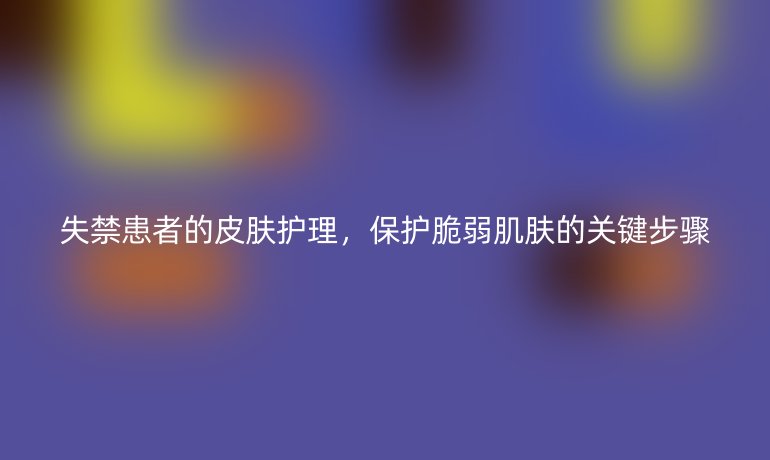 失禁患者的皮肤护理，保护脆弱肌肤的关键步骤