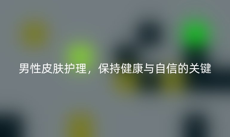 男性皮肤护理,保持健康与自信的关键