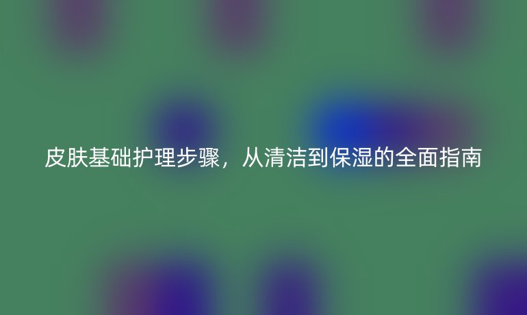 皮肤基础护理步骤，从清洁到保湿的全面指南