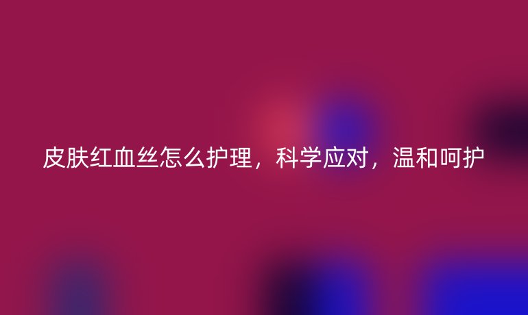皮肤红血丝怎么护理，科学应对，温和呵护