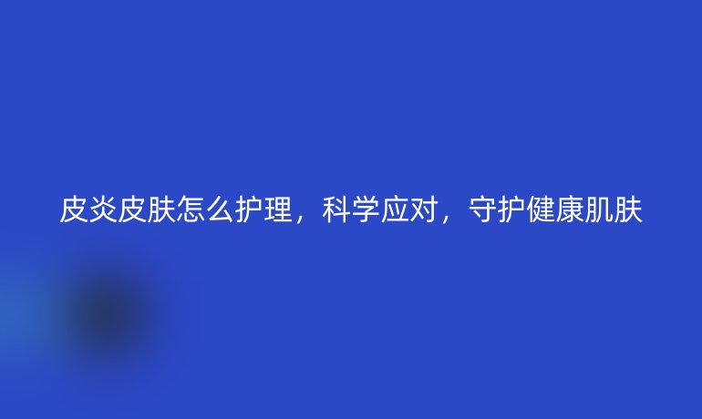 皮炎皮肤怎么护理,科学应对,守护健康肌肤
