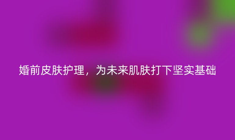 婚前皮肤护理,为未来肌肤打下坚实基础