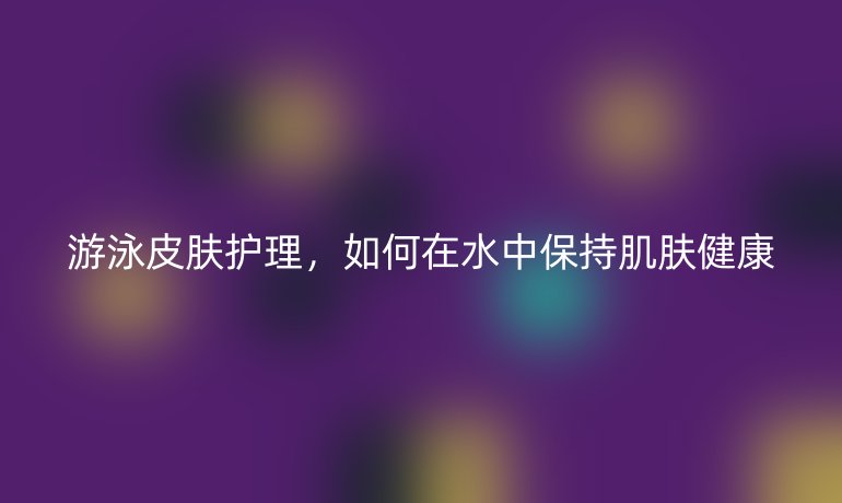 游泳皮肤护理,如何在水中保持肌肤健康