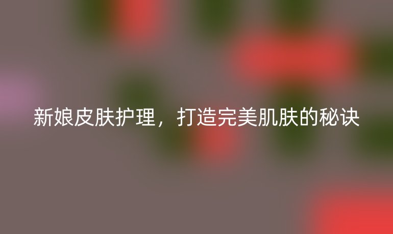 新娘皮肤护理,打造完美肌肤的秘诀