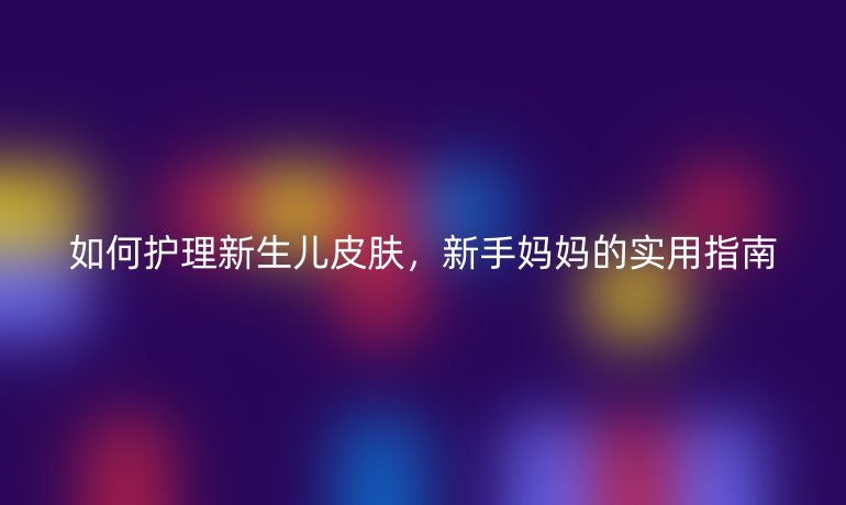 如何护理新生儿皮肤,新手妈妈的实用指南
