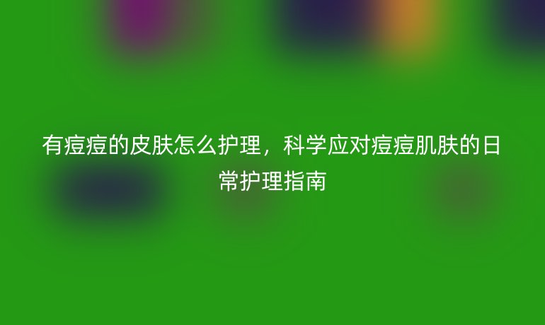 有痘痘的皮肤怎么护理,科学应对痘痘肌肤的日常护理指南