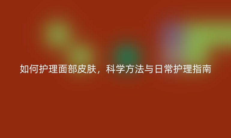 如何护理面部皮肤,科学方法与日常护理指南