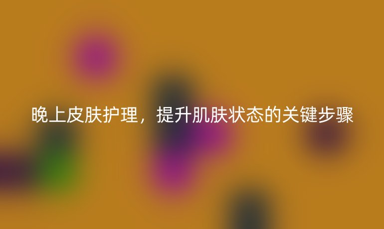 晚上皮肤护理,提升肌肤状态的关键步骤
