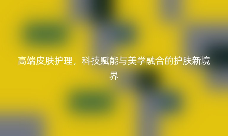 高端皮肤护理，科技赋能与美学融合的护肤新境界