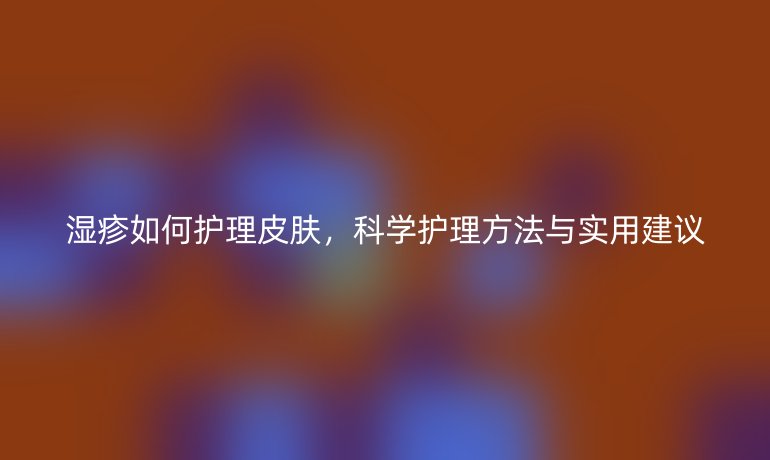 湿疹如何护理皮肤,科学护理方法与实用建议