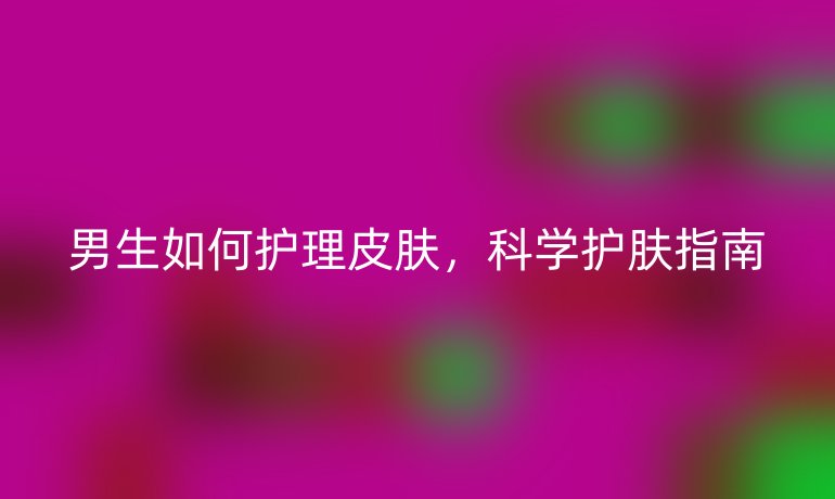 男生如何护理皮肤,科学护肤指南