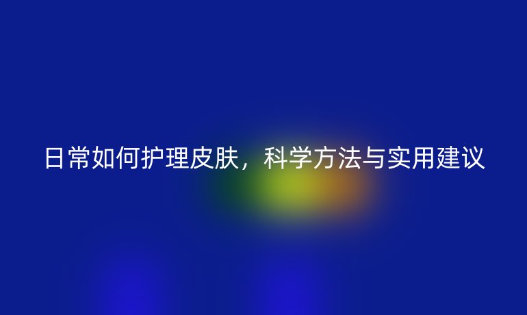 日常如何护理皮肤,科学方法与实用建议