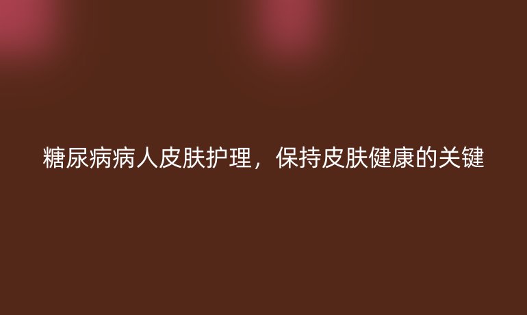 糖尿病病人皮肤护理,保持皮肤健康的关键