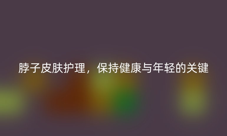 脖子皮肤护理，保持健康与年轻的关键