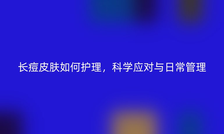长痘皮肤如何护理，科学应对与日常管理