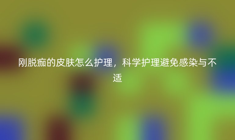 刚脱痂的皮肤怎么护理,科学护理避免感染与不适