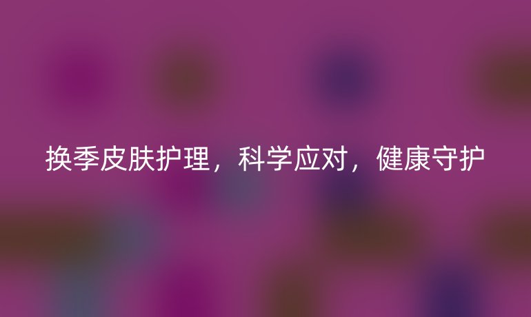 换季皮肤护理，科学应对，健康守护