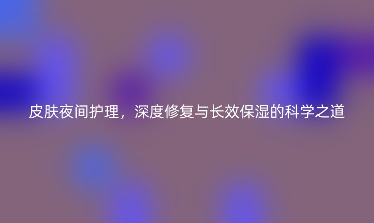 皮肤夜间护理,深度修复与长效保湿的科学之道
