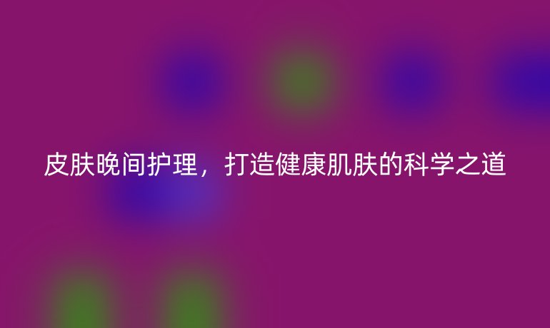 皮肤晚间护理,打造健康肌肤的科学之道