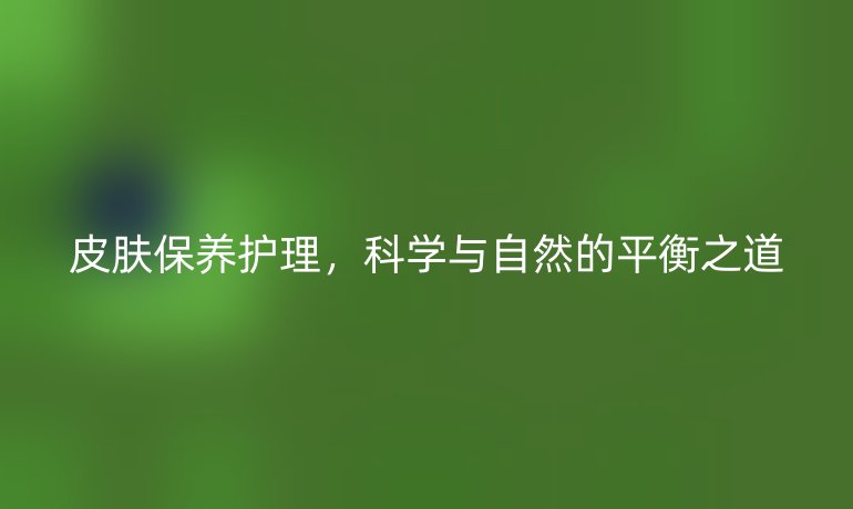 皮肤保养护理,科学与自然的平衡之道