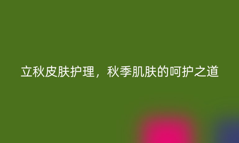立秋皮肤护理，秋季肌肤的呵护之道