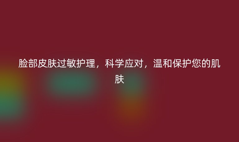 脸部皮肤过敏护理,科学应对,温和保护您的肌肤