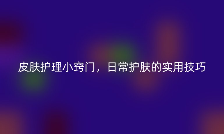 皮肤护理小窍门，日常护肤的实用技巧