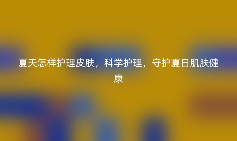 夏天怎样护理皮肤，科学护理，守护夏日肌肤健康