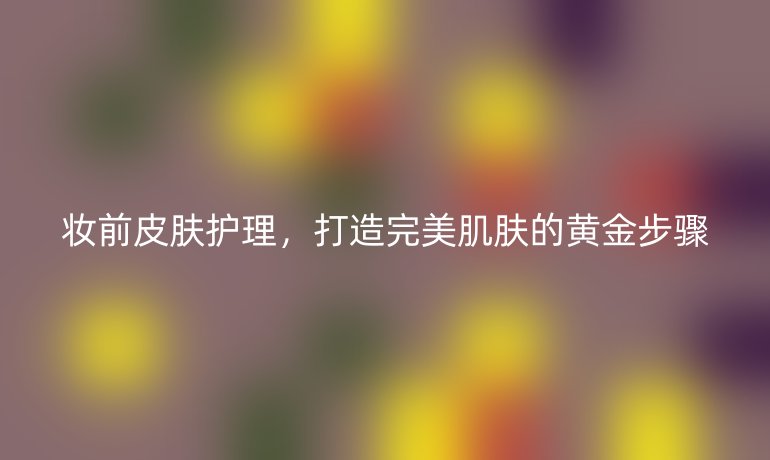 妆前皮肤护理，打造完美肌肤的黄金步骤