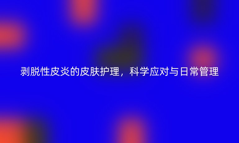 剥脱性皮炎的皮肤护理，科学应对与日常管理