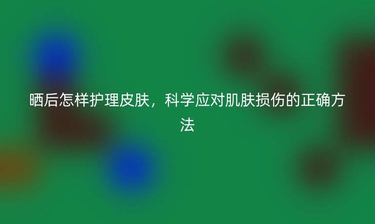 晒后怎样护理皮肤，科学应对肌肤损伤的正确方法