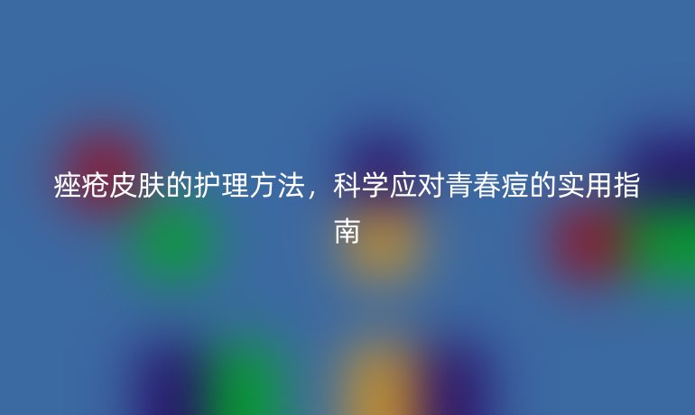 痤疮皮肤的护理方法，科学应对青春痘的实用指南