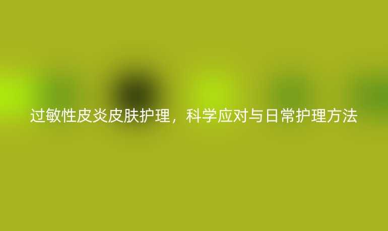 过敏性皮炎皮肤护理，科学应对与日常护理方法