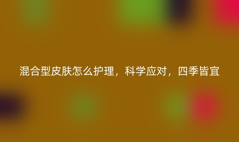 混合型皮肤怎么护理，科学应对，四季皆宜