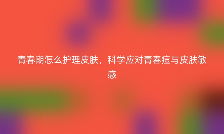 青春期怎么护理皮肤，科学应对青春痘与皮肤敏感