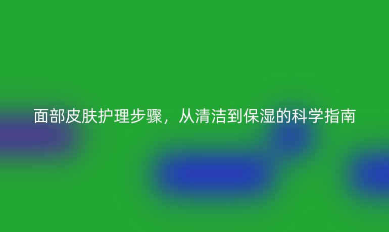 面部皮肤护理步骤，从清洁到保湿的科学指南