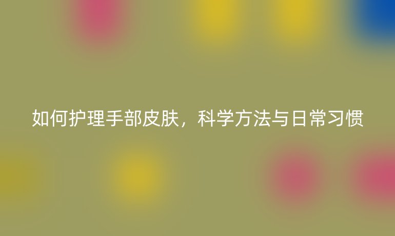 如何护理手部皮肤，科学方法与日常习惯