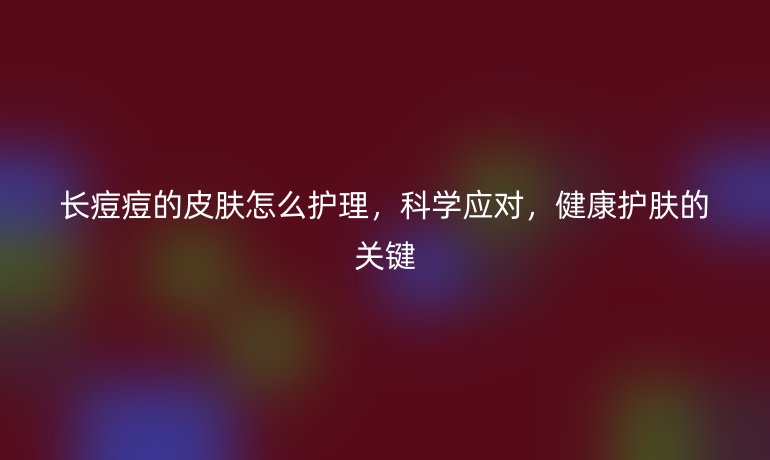 长痘痘的皮肤怎么护理,科学应对,健康护肤的关键