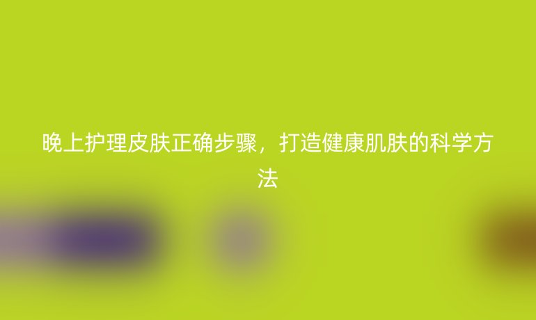 晚上护理皮肤正确步骤，打造健康肌肤的科学方法