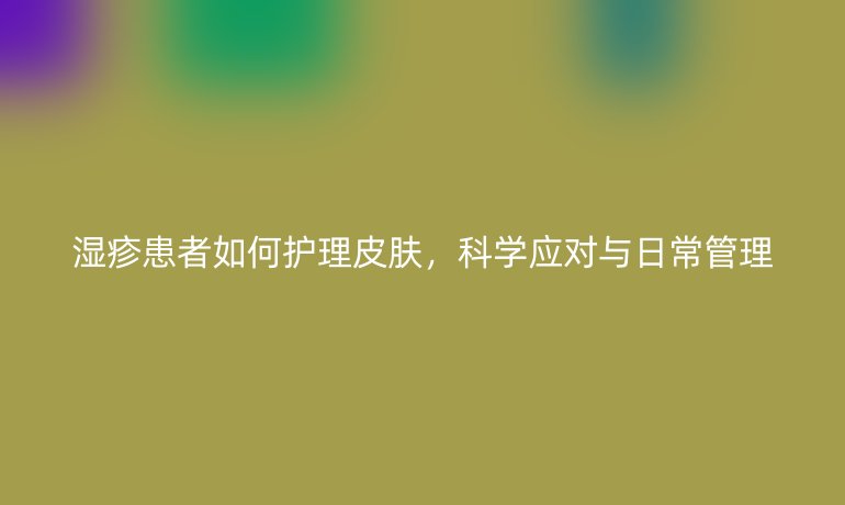 湿疹患者如何护理皮肤,科学应对与日常管理
