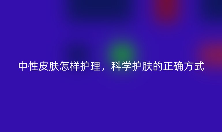 中性皮肤怎样护理,科学护肤的正确方式