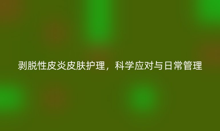 剥脱性皮炎皮肤护理，科学应对与日常管理
