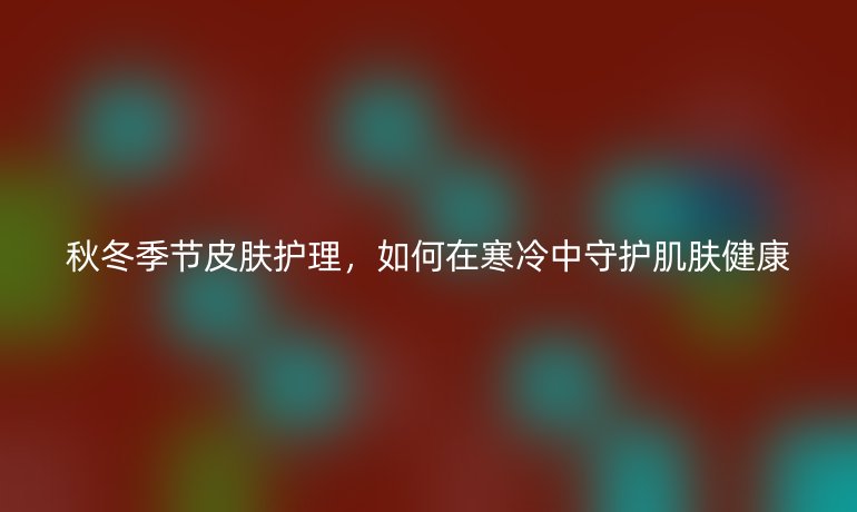 秋冬季节皮肤护理，如何在寒冷中守护肌肤健康