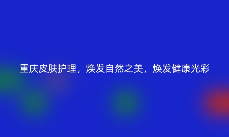 重庆皮肤护理，焕发自然之美，焕发健康光彩