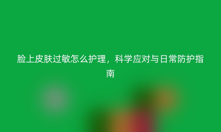 脸上皮肤过敏怎么护理，科学应对与日常防护指南