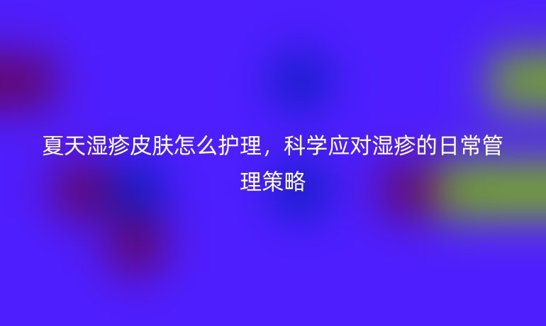 夏天湿疹皮肤怎么护理，科学应对湿疹的日常管理策略